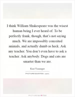 I think William Shakespeare was the wisest human being I ever heard of. To be perfectly frank, though, that’s not saying much. We are impossibly conceited animals, and actually dumb as heck. Ask any teacher. You don’t even have to ask a teacher. Ask anybody. Dogs and cats are smarter than we are Picture Quote #1