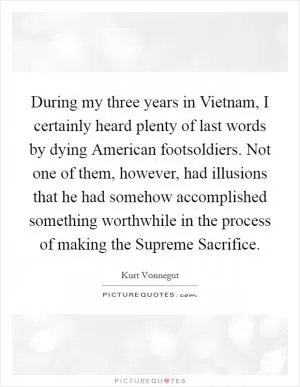 During my three years in Vietnam, I certainly heard plenty of last words by dying American footsoldiers. Not one of them, however, had illusions that he had somehow accomplished something worthwhile in the process of making the Supreme Sacrifice Picture Quote #1