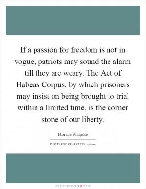 If a passion for freedom is not in vogue, patriots may sound the alarm till they are weary. The Act of Habeas Corpus, by which prisoners may insist on being brought to trial within a limited time, is the corner stone of our liberty Picture Quote #1