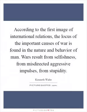 According to the first image of international relations, the locus of the important causes of war is found in the nature and behavior of man. Wars result from selfishness, from misdirected aggressive impulses, from stupidity Picture Quote #1