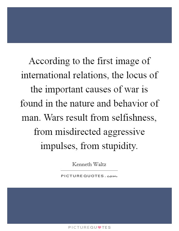 According to the first image of international relations, the locus of the important causes of war is found in the nature and behavior of man. Wars result from selfishness, from misdirected aggressive impulses, from stupidity Picture Quote #1