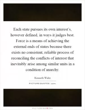 Each state pursues its own interest’s, however defined, in ways it judges best. Force is a means of achieving the external ends of states because there exists no consistent, reliable process of reconciling the conflicts of interest that inevitably arise among similar units in a condition of anarchy Picture Quote #1