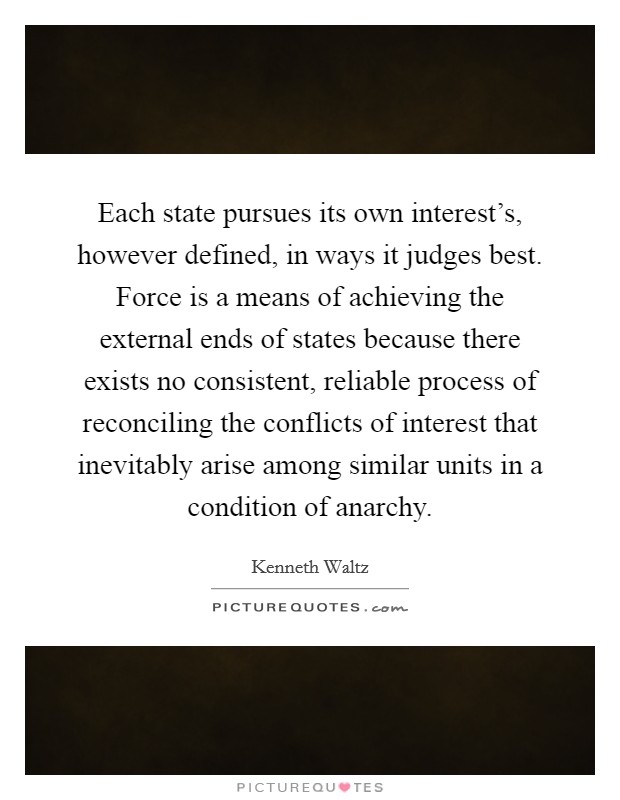 Each state pursues its own interest's, however defined, in ways it judges best. Force is a means of achieving the external ends of states because there exists no consistent, reliable process of reconciling the conflicts of interest that inevitably arise among similar units in a condition of anarchy Picture Quote #1