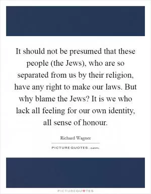 It should not be presumed that these people (the Jews), who are so separated from us by their religion, have any right to make our laws. But why blame the Jews? It is we who lack all feeling for our own identity, all sense of honour Picture Quote #1
