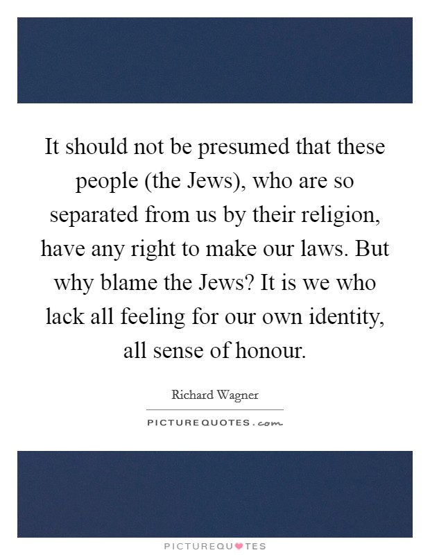 It should not be presumed that these people (the Jews), who are so separated from us by their religion, have any right to make our laws. But why blame the Jews? It is we who lack all feeling for our own identity, all sense of honour Picture Quote #1