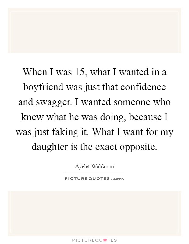 When I was 15, what I wanted in a boyfriend was just that confidence and swagger. I wanted someone who knew what he was doing, because I was just faking it. What I want for my daughter is the exact opposite Picture Quote #1