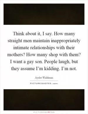 Think about it, I say. How many straight men maintain inappropriately intimate relationships with their mothers? How many shop with them? I want a gay son. People laugh, but they assume I’m kidding. I’m not Picture Quote #1
