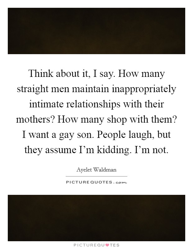 Think about it, I say. How many straight men maintain inappropriately intimate relationships with their mothers? How many shop with them? I want a gay son. People laugh, but they assume I'm kidding. I'm not Picture Quote #1
