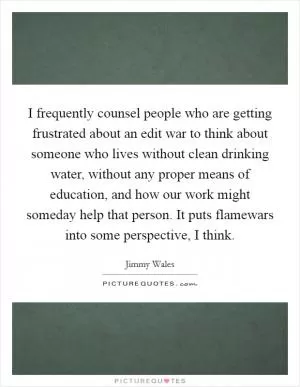I frequently counsel people who are getting frustrated about an edit war to think about someone who lives without clean drinking water, without any proper means of education, and how our work might someday help that person. It puts flamewars into some perspective, I think Picture Quote #1