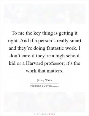 To me the key thing is getting it right. And if a person’s really smart and they’re doing fantastic work, I don’t care if they’re a high school kid or a Harvard professor; it’s the work that matters Picture Quote #1