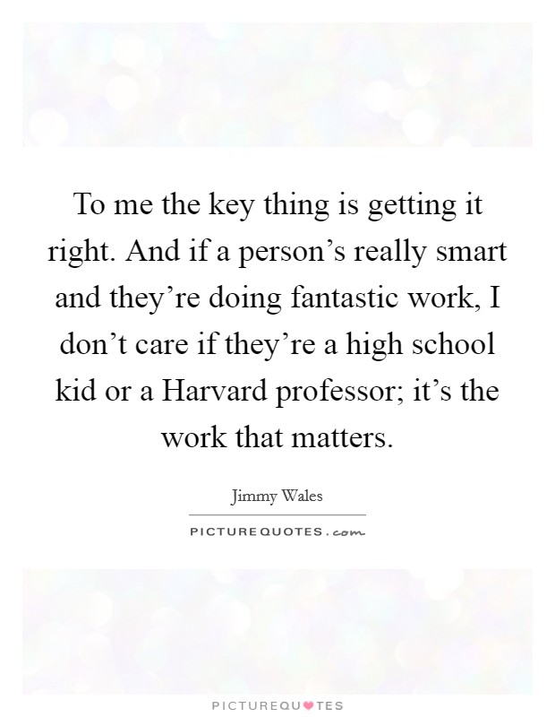 To me the key thing is getting it right. And if a person's really smart and they're doing fantastic work, I don't care if they're a high school kid or a Harvard professor; it's the work that matters Picture Quote #1
