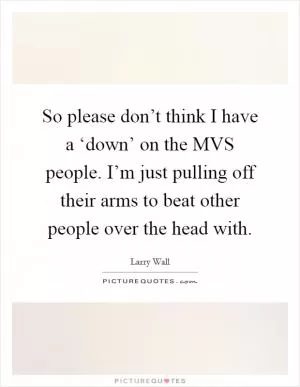 So please don’t think I have a ‘down’ on the MVS people. I’m just pulling off their arms to beat other people over the head with Picture Quote #1