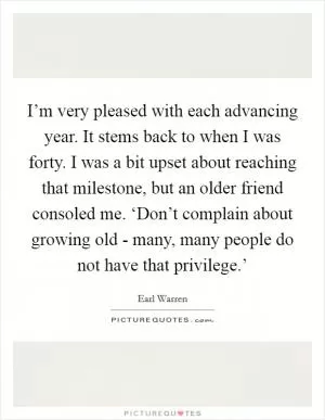 I’m very pleased with each advancing year. It stems back to when I was forty. I was a bit upset about reaching that milestone, but an older friend consoled me. ‘Don’t complain about growing old - many, many people do not have that privilege.’ Picture Quote #1
