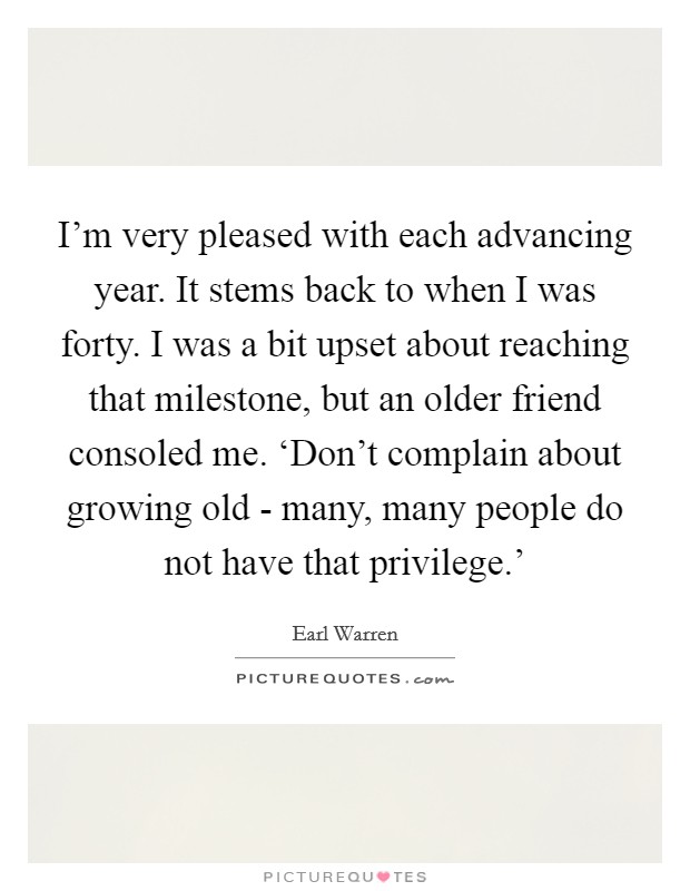I'm very pleased with each advancing year. It stems back to when I was forty. I was a bit upset about reaching that milestone, but an older friend consoled me. ‘Don't complain about growing old - many, many people do not have that privilege.' Picture Quote #1