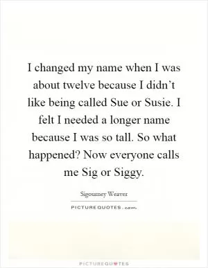 I changed my name when I was about twelve because I didn’t like being called Sue or Susie. I felt I needed a longer name because I was so tall. So what happened? Now everyone calls me Sig or Siggy Picture Quote #1