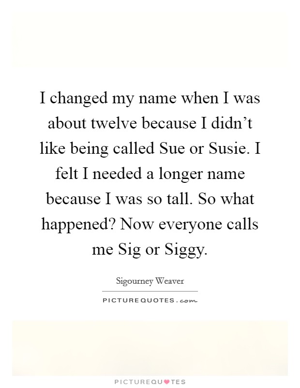 I changed my name when I was about twelve because I didn't like being called Sue or Susie. I felt I needed a longer name because I was so tall. So what happened? Now everyone calls me Sig or Siggy Picture Quote #1