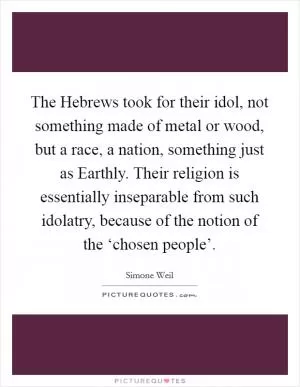 The Hebrews took for their idol, not something made of metal or wood, but a race, a nation, something just as Earthly. Their religion is essentially inseparable from such idolatry, because of the notion of the ‘chosen people’ Picture Quote #1