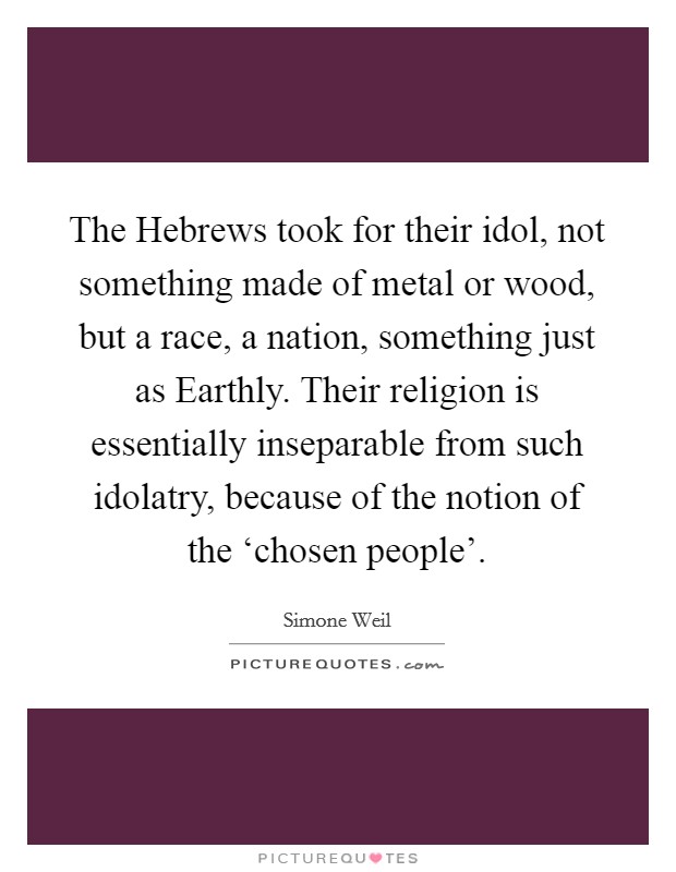 The Hebrews took for their idol, not something made of metal or wood, but a race, a nation, something just as Earthly. Their religion is essentially inseparable from such idolatry, because of the notion of the ‘chosen people' Picture Quote #1