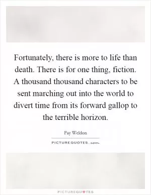 Fortunately, there is more to life than death. There is for one thing, fiction. A thousand thousand characters to be sent marching out into the world to divert time from its forward gallop to the terrible horizon Picture Quote #1