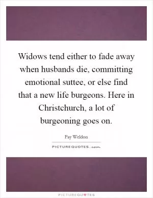 Widows tend either to fade away when husbands die, committing emotional suttee, or else find that a new life burgeons. Here in Christchurch, a lot of burgeoning goes on Picture Quote #1