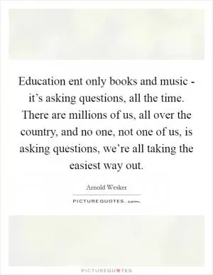 Education ent only books and music - it’s asking questions, all the time. There are millions of us, all over the country, and no one, not one of us, is asking questions, we’re all taking the easiest way out Picture Quote #1