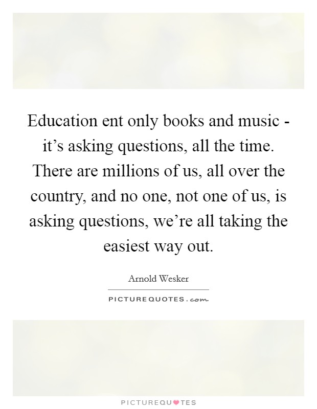 Education ent only books and music - it's asking questions, all the time. There are millions of us, all over the country, and no one, not one of us, is asking questions, we're all taking the easiest way out Picture Quote #1