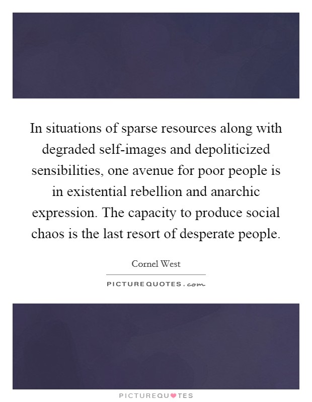 In situations of sparse resources along with degraded self-images and depoliticized sensibilities, one avenue for poor people is in existential rebellion and anarchic expression. The capacity to produce social chaos is the last resort of desperate people Picture Quote #1