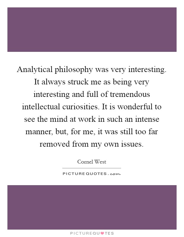 Analytical philosophy was very interesting. It always struck me as being very interesting and full of tremendous intellectual curiosities. It is wonderful to see the mind at work in such an intense manner, but, for me, it was still too far removed from my own issues Picture Quote #1