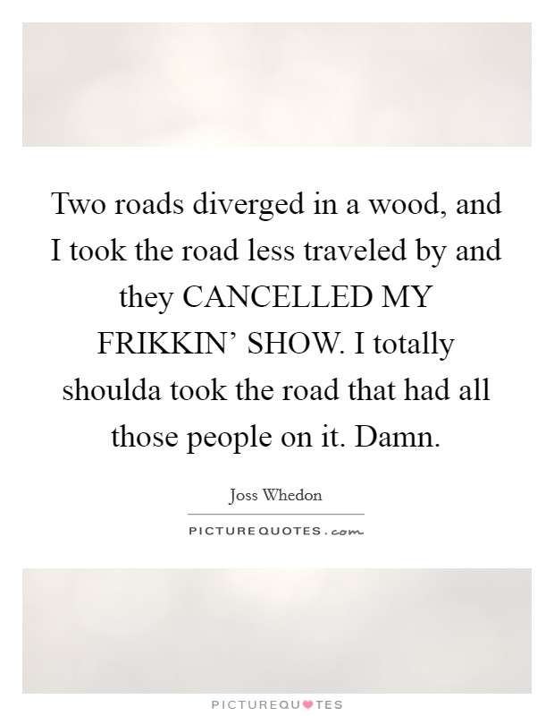 Two roads diverged in a wood, and I took the road less traveled by and they CANCELLED MY FRIKKIN' SHOW. I totally shoulda took the road that had all those people on it. Damn Picture Quote #1
