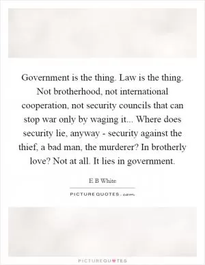 Government is the thing. Law is the thing. Not brotherhood, not international cooperation, not security councils that can stop war only by waging it... Where does security lie, anyway - security against the thief, a bad man, the murderer? In brotherly love? Not at all. It lies in government Picture Quote #1