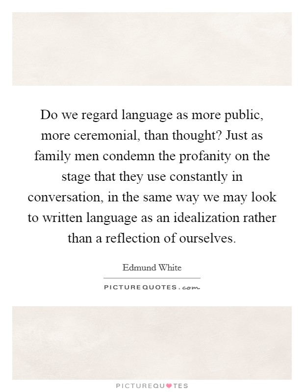 Do we regard language as more public, more ceremonial, than thought? Just as family men condemn the profanity on the stage that they use constantly in conversation, in the same way we may look to written language as an idealization rather than a reflection of ourselves Picture Quote #1