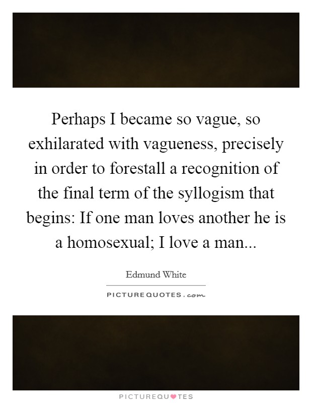 Perhaps I became so vague, so exhilarated with vagueness, precisely in order to forestall a recognition of the final term of the syllogism that begins: If one man loves another he is a homosexual; I love a man Picture Quote #1