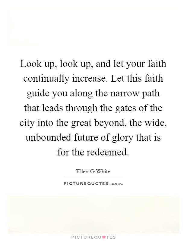Look up, look up, and let your faith continually increase. Let this faith guide you along the narrow path that leads through the gates of the city into the great beyond, the wide, unbounded future of glory that is for the redeemed Picture Quote #1