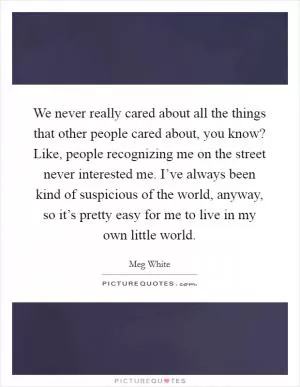We never really cared about all the things that other people cared about, you know? Like, people recognizing me on the street never interested me. I’ve always been kind of suspicious of the world, anyway, so it’s pretty easy for me to live in my own little world Picture Quote #1