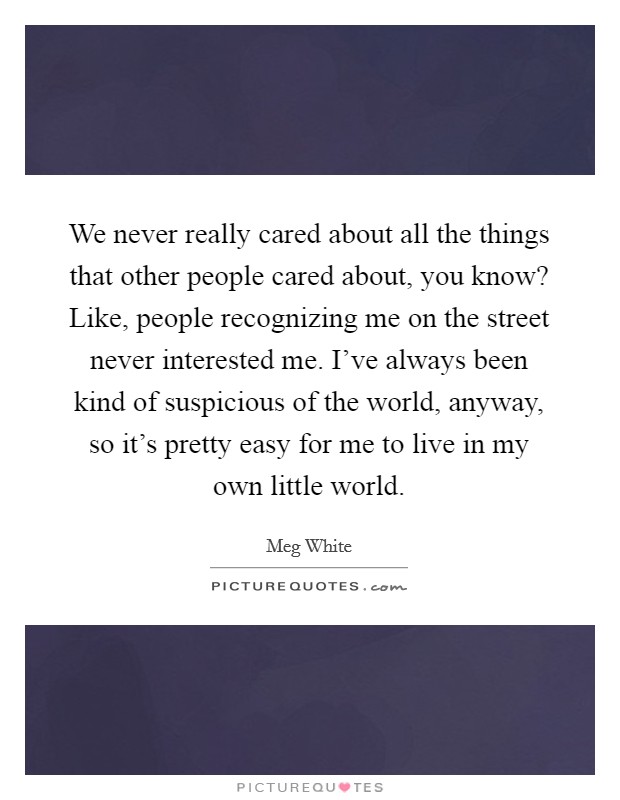We never really cared about all the things that other people cared about, you know? Like, people recognizing me on the street never interested me. I've always been kind of suspicious of the world, anyway, so it's pretty easy for me to live in my own little world Picture Quote #1