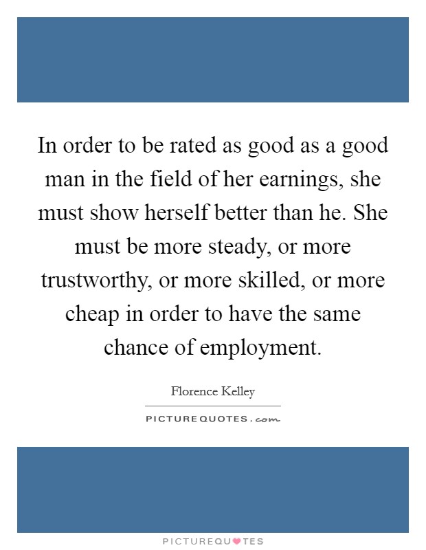 In order to be rated as good as a good man in the field of her earnings, she must show herself better than he. She must be more steady, or more trustworthy, or more skilled, or more cheap in order to have the same chance of employment Picture Quote #1