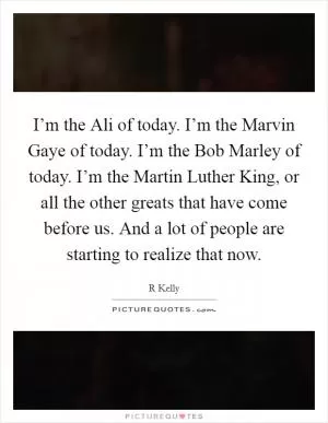 I’m the Ali of today. I’m the Marvin Gaye of today. I’m the Bob Marley of today. I’m the Martin Luther King, or all the other greats that have come before us. And a lot of people are starting to realize that now Picture Quote #1