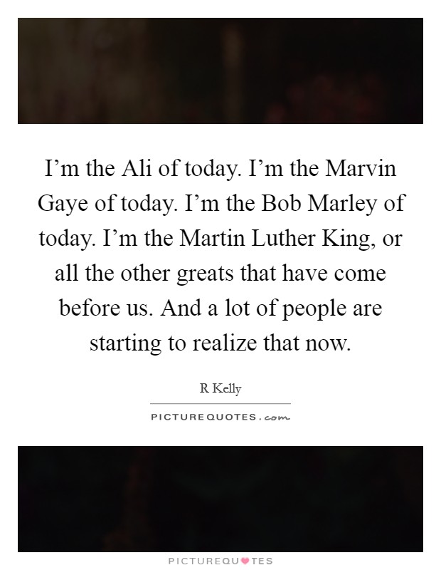 I'm the Ali of today. I'm the Marvin Gaye of today. I'm the Bob Marley of today. I'm the Martin Luther King, or all the other greats that have come before us. And a lot of people are starting to realize that now Picture Quote #1