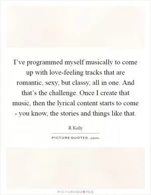 I’ve programmed myself musically to come up with love-feeling tracks that are romantic, sexy, but classy, all in one. And that’s the challenge. Once I create that music, then the lyrical content starts to come - you know, the stories and things like that Picture Quote #1