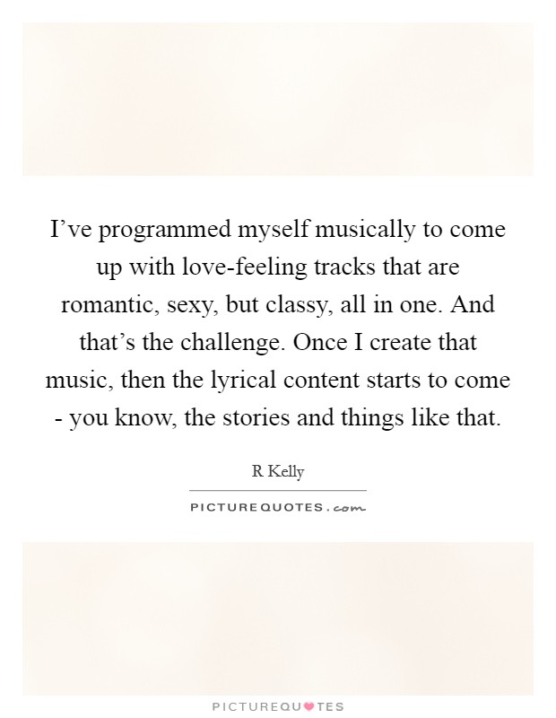 I've programmed myself musically to come up with love-feeling tracks that are romantic, sexy, but classy, all in one. And that's the challenge. Once I create that music, then the lyrical content starts to come - you know, the stories and things like that Picture Quote #1