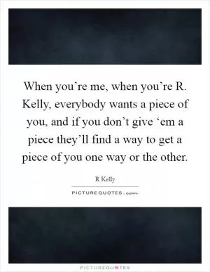 When you’re me, when you’re R. Kelly, everybody wants a piece of you, and if you don’t give ‘em a piece they’ll find a way to get a piece of you one way or the other Picture Quote #1