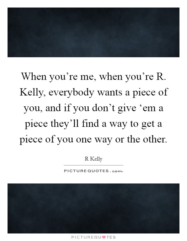 When you're me, when you're R. Kelly, everybody wants a piece of you, and if you don't give ‘em a piece they'll find a way to get a piece of you one way or the other Picture Quote #1