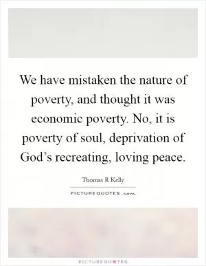 We have mistaken the nature of poverty, and thought it was economic poverty. No, it is poverty of soul, deprivation of God’s recreating, loving peace Picture Quote #1