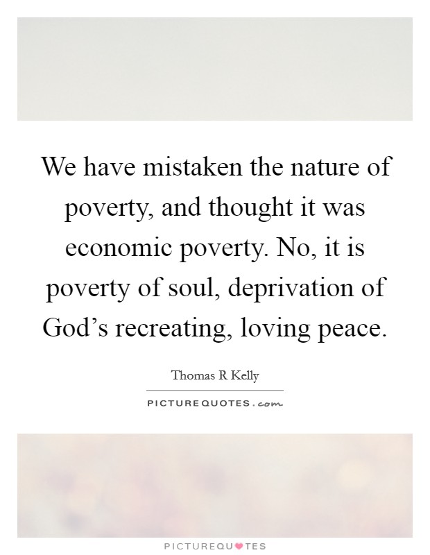 We have mistaken the nature of poverty, and thought it was economic poverty. No, it is poverty of soul, deprivation of God's recreating, loving peace Picture Quote #1