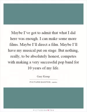 Maybe I’ve got to admit that what I did here was enough. I can make some more films. Maybe I’ll direct a film. Maybe I’ll have my musical put on stage. But nothing, really, to be absolutely honest, competes with making a very successful pop band for 10 years of my life Picture Quote #1
