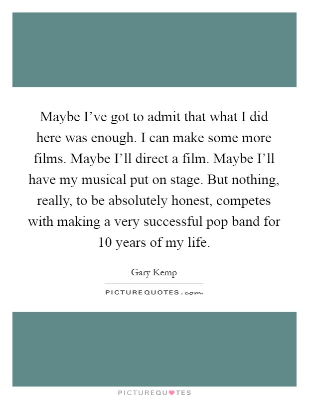 Maybe I've got to admit that what I did here was enough. I can make some more films. Maybe I'll direct a film. Maybe I'll have my musical put on stage. But nothing, really, to be absolutely honest, competes with making a very successful pop band for 10 years of my life Picture Quote #1
