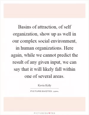 Basins of attraction, of self organization, show up as well in our complex social environment, in human organizations. Here again, while we cannot predict the result of any given input, we can say that it will likely fall within one of several areas Picture Quote #1