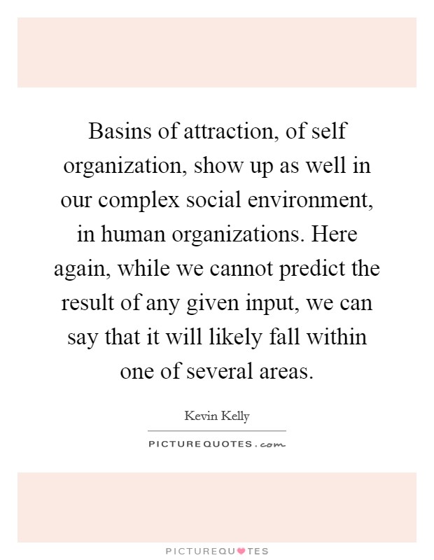 Basins of attraction, of self organization, show up as well in our complex social environment, in human organizations. Here again, while we cannot predict the result of any given input, we can say that it will likely fall within one of several areas Picture Quote #1