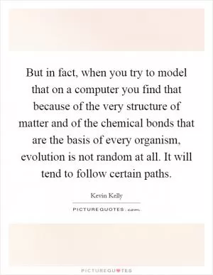 But in fact, when you try to model that on a computer you find that because of the very structure of matter and of the chemical bonds that are the basis of every organism, evolution is not random at all. It will tend to follow certain paths Picture Quote #1