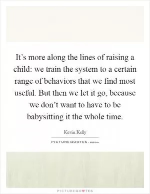 It’s more along the lines of raising a child: we train the system to a certain range of behaviors that we find most useful. But then we let it go, because we don’t want to have to be babysitting it the whole time Picture Quote #1